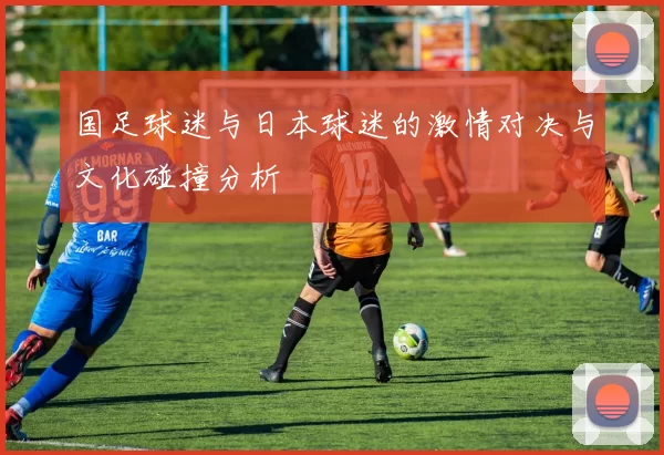 国足球迷与日本球迷的激情对决与文化碰撞分析