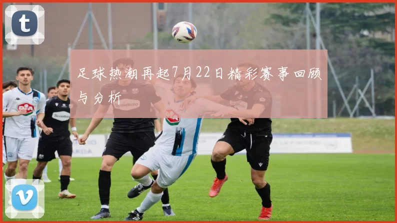 足球热潮再起7月22日精彩赛事回顾与分析