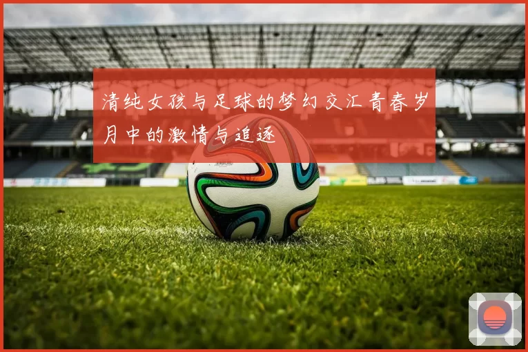 清纯女孩与足球的梦幻交汇青春岁月中的激情与追逐
