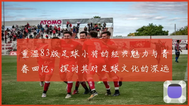 重温83版足球小将的经典魅力与青春回忆，探讨其对足球文化的深远影响